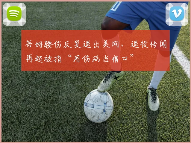 蒂姆腰伤反复退出美网，退役传闻再起被指“用伤病当借口”